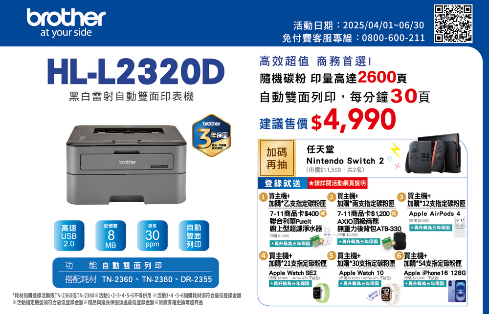 brotherat your sideHL-L23D黑白雷射自動雙面印表機brother活動日期:202410/01~12/31免付費客服專線:0800-600-211高效超值 商務首選隨機碳粉 印量高達2600張自動雙面列印每分鐘30張建議售 490brother3年加碼再抽Apple iPhone 16 Pro 256G價值40,400,共乙名,顏隨機登錄就送 詳閱活動網頁說明買主機+加購乙支指定碳粉匣7-11商品卡$5000聯合利華Pureit廚上型超濾淨水器($再升級為三年保固高速記憶體速度USB830自動雙面2.0MBppm列印買主機+功能自動雙面列印搭配耗材 TN-2360、TN-2380、DR-2355買主機+加購10支指定碳粉匣Apple AirPods 3(市價 $5,990*再升級為三年保固 9② 買主機+加購*兩支指定碳粉匣7-11商品卡$1,200AXIO頂級商務無重力後背包ATB-33020/價$*再升級為三年保固 買主機+買主機+*耗材加購登錄活動限TN-2360或TN-2380活動1、2、3、4、5、6得併用※活動3、4、5、6加購耗材須符合最低登錄金額加購*18支指定碳粉匣Apple Watch SE2(市價$,   )*再升級為三年保固 加購*27支指定碳粉匣 加購*48支指定碳粉匣Apple Watch 9市價$  不色)*再升級為三年保固 Apple iPhone 15 128G$,不色)*再升級為三年保固※活動指定機型須符合最低登錄金額※贈品與延長保固須達最低登錄金額※原廠有權更換等值商品
